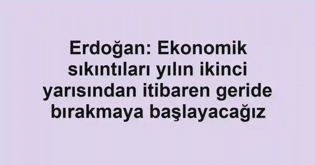 Erdoğan: Ekonomik sıkıntıları yılın ikinci yarısından itibaren geride bırakmaya başlayacağız