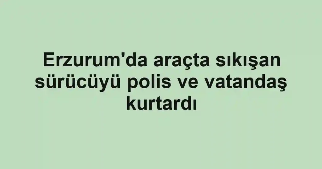 Erzurum'da araçta sıkışan sürücüyü polis ve vatandaş kurtardı