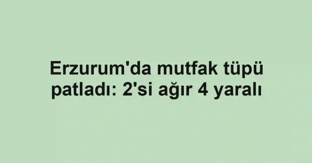 Erzurum'da mutfak tüpü patladı: 2'si ağır 4 yaralı