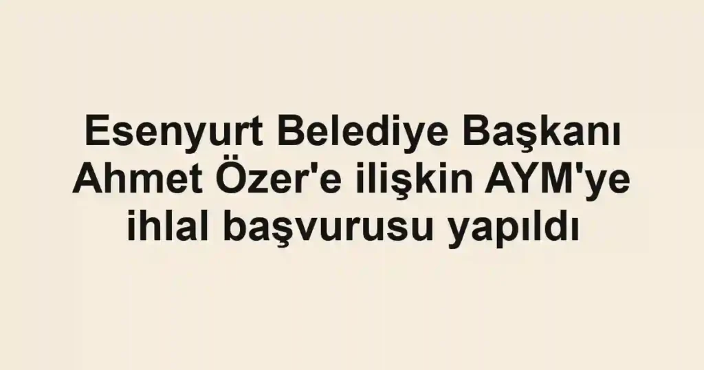 Esenyurt Belediye Başkanı Ahmet Özer'e ilişkin AYM'ye ihlal başvurusu yapıldı