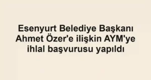 Esenyurt Belediye Başkanı Ahmet Özer'e ilişkin AYM'ye ihlal başvurusu yapıldı