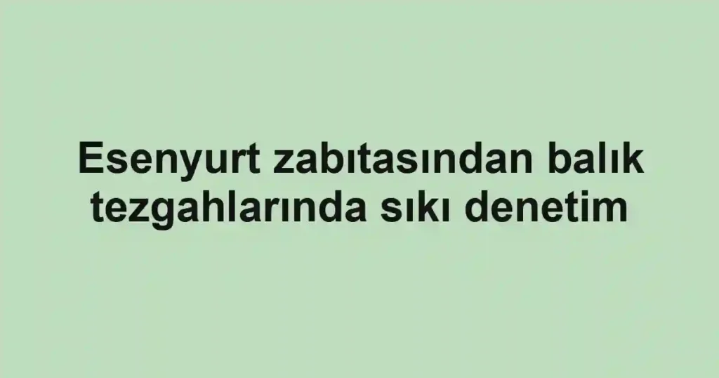 Esenyurt zabıtasından balık tezgahlarında sıkı denetim