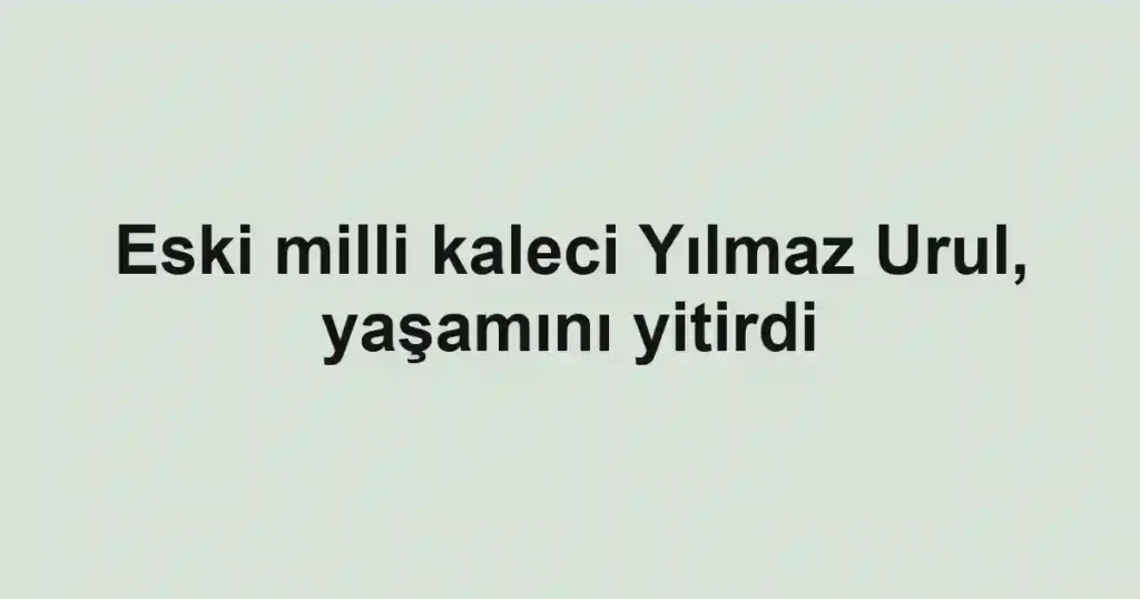 Eski milli kaleci Yılmaz Urul, yaşamını yitirdi