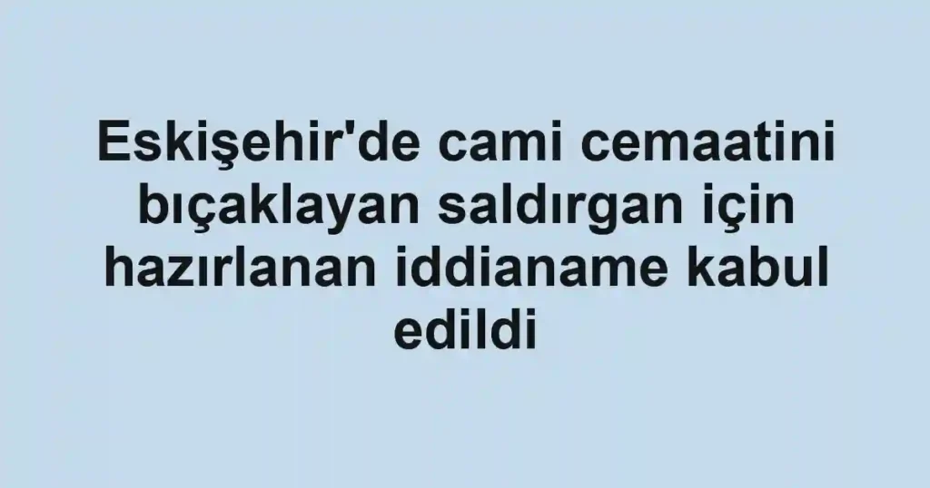 Eskişehir'de cami cemaatini bıçaklayan saldırgan için hazırlanan iddianame kabul edildi