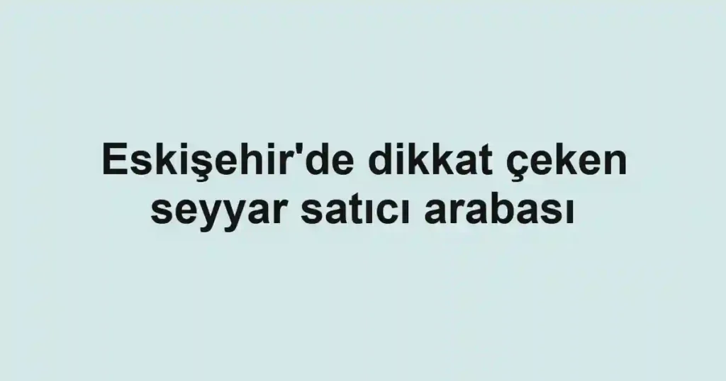 Eskişehir'de dikkat çeken seyyar satıcı arabası