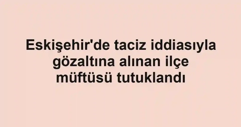Eskişehir'de taciz iddiasıyla gözaltına alınan ilçe müftüsü tutuklandı
