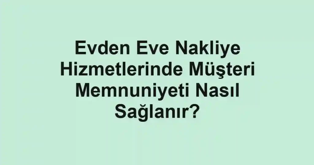Evden Eve Nakliye Hizmetlerinde Müşteri Memnuniyeti Nasıl Sağlanır?