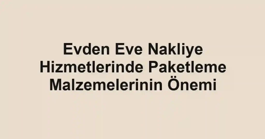 Evden Eve Nakliye Hizmetlerinde Paketleme Malzemelerinin Önemi