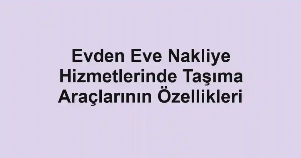 Evden Eve Nakliye Hizmetlerinde Taşıma Araçlarının Özellikleri