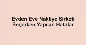 Evden Eve Nakliye Şirketi Seçerken Yapılan Hatalar