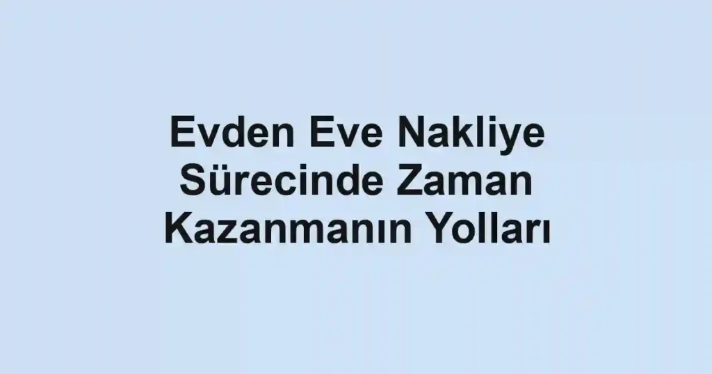 Evden Eve Nakliye Sürecinde Zaman Kazanmanın Yolları