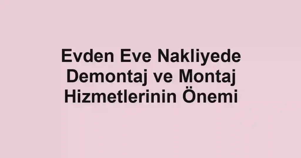 Evden Eve Nakliyede Demontaj ve Montaj Hizmetlerinin Önemi