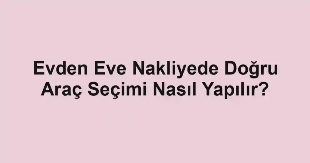 Evden Eve Nakliyede Doğru Araç Seçimi Nasıl Yapılır?