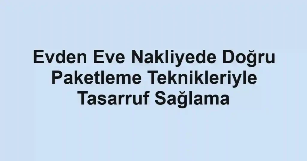 Evden Eve Nakliyede Doğru Paketleme Teknikleriyle Tasarruf Sağlama