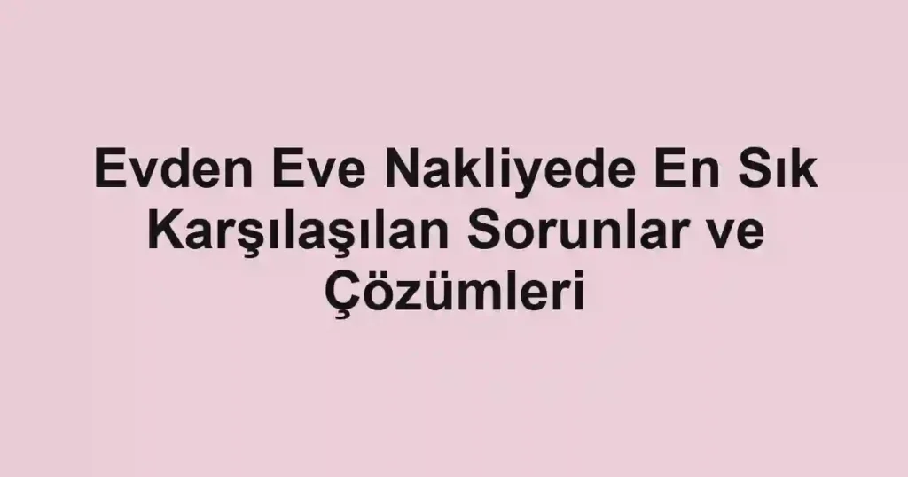 Evden Eve Nakliyede En Sık Karşılaşılan Sorunlar ve Çözümleri