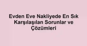 Evden Eve Nakliyede En Sık Karşılaşılan Sorunlar ve Çözümleri