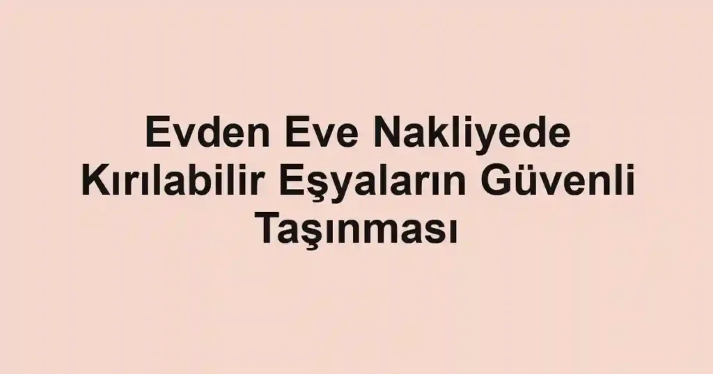 Evden Eve Nakliyede Kırılabilir Eşyaların Güvenli Taşınması