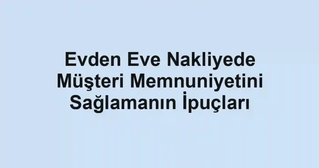Evden Eve Nakliyede Müşteri Memnuniyetini Sağlamanın İpuçları