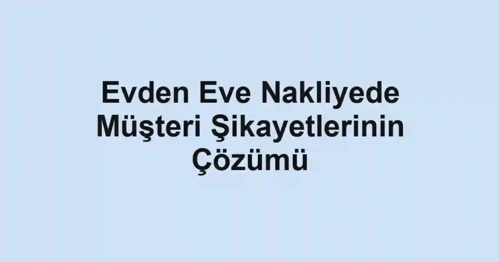 Evden Eve Nakliyede Müşteri Şikayetlerinin Çözümü