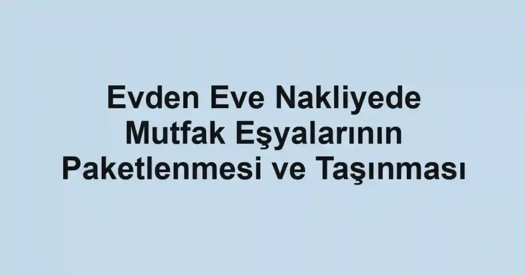 Evden Eve Nakliyede Mutfak Eşyalarının Paketlenmesi ve Taşınması