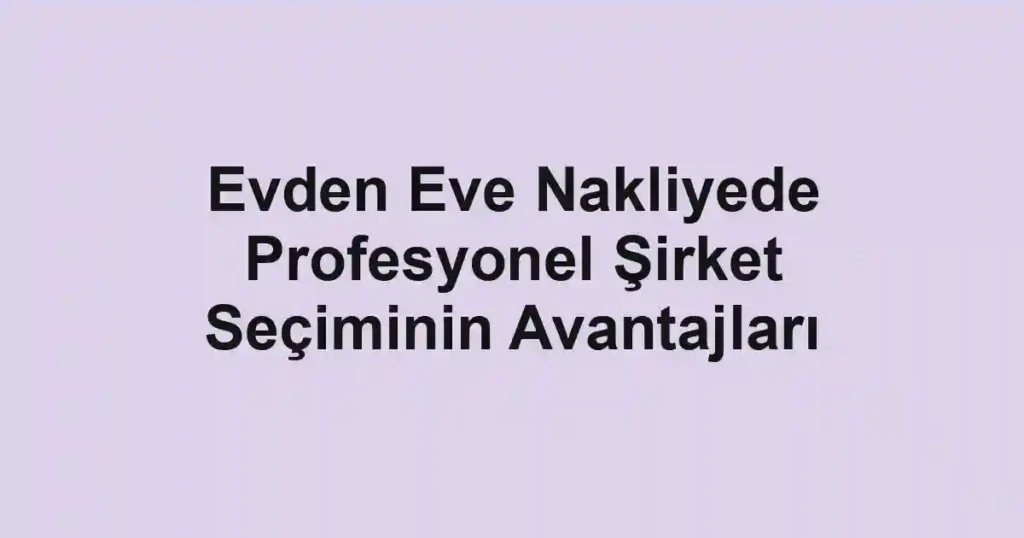 Evden Eve Nakliyede Profesyonel Şirket Seçiminin Avantajları