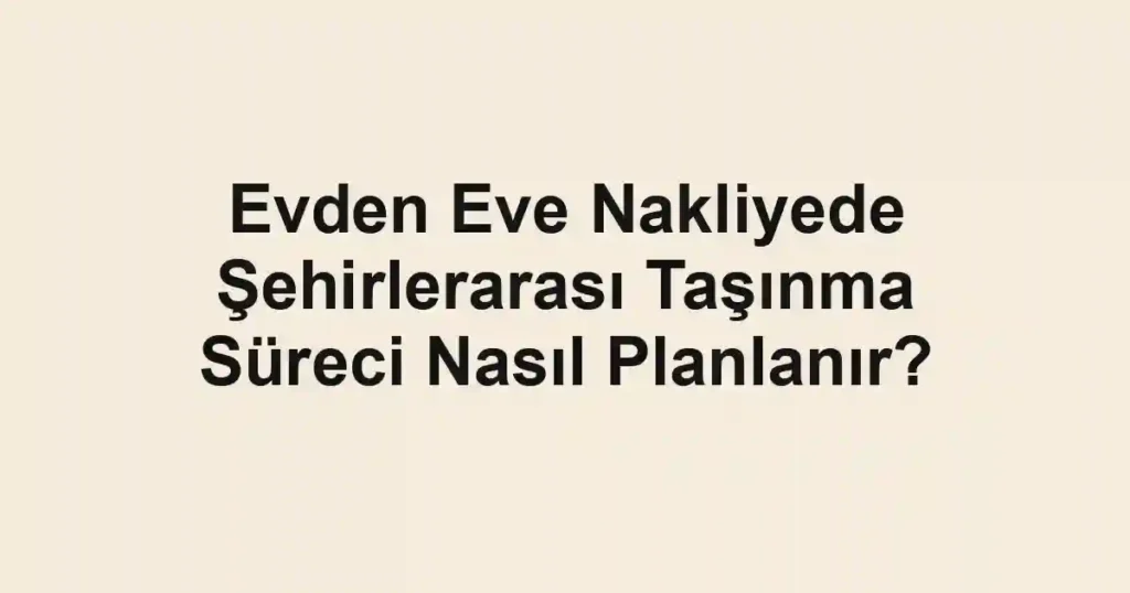 Evden Eve Nakliyede Şehirlerarası Taşınma Süreci Nasıl Planlanır?