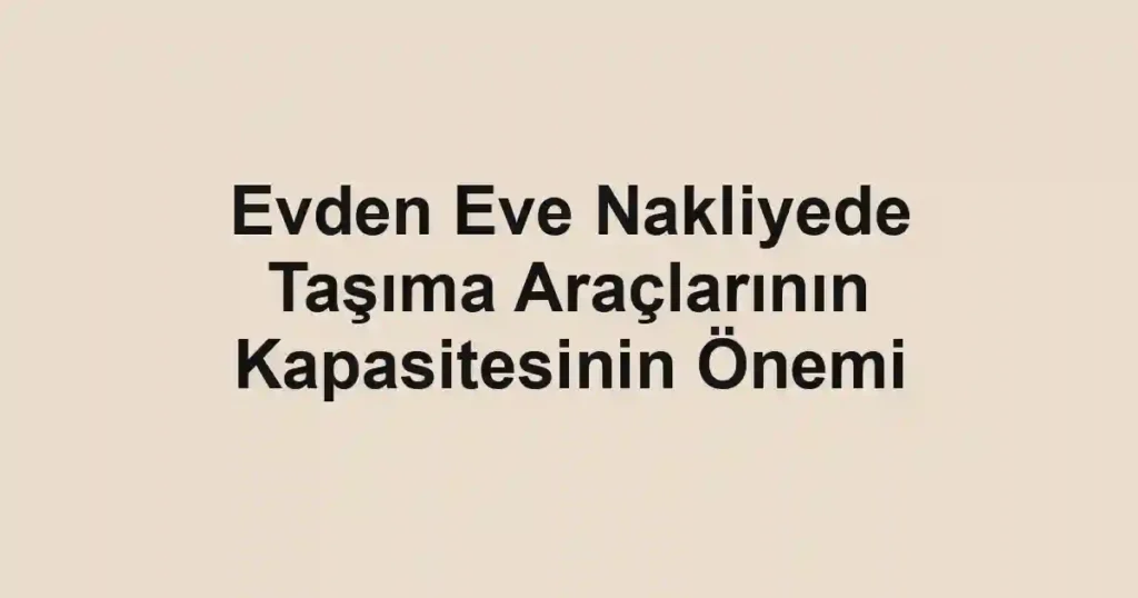 Evden Eve Nakliyede Taşıma Araçlarının Kapasitesinin Önemi
