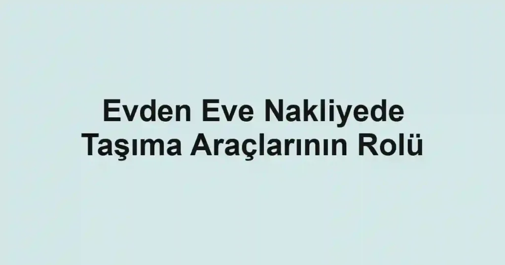 Evden Eve Nakliyede Taşıma Araçlarının Rolü