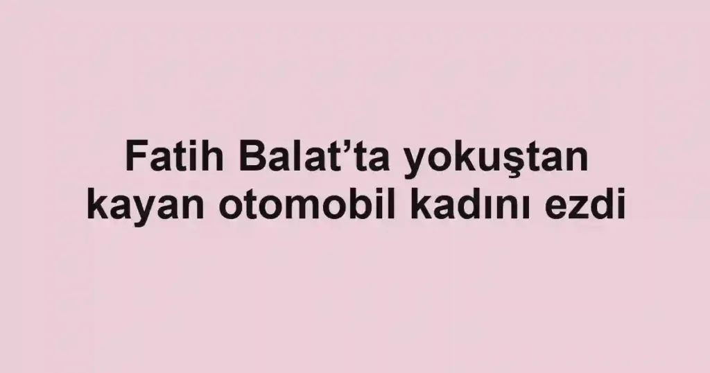 Fatih Balat’ta yokuştan kayan otomobil kadını ezdi