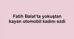 Fatih Balat’ta yokuştan kayan otomobil kadını ezdi