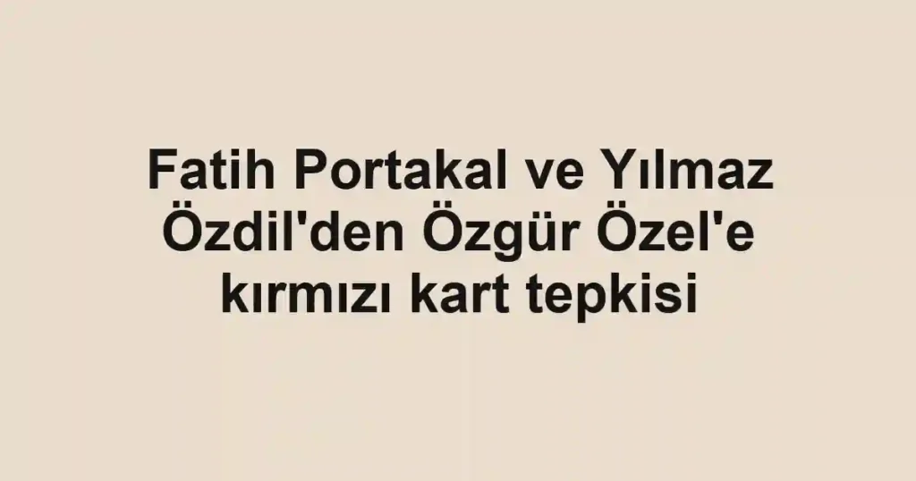 Fatih Portakal ve Yılmaz Özdil'den Özgür Özel'e kırmızı kart tepkisi