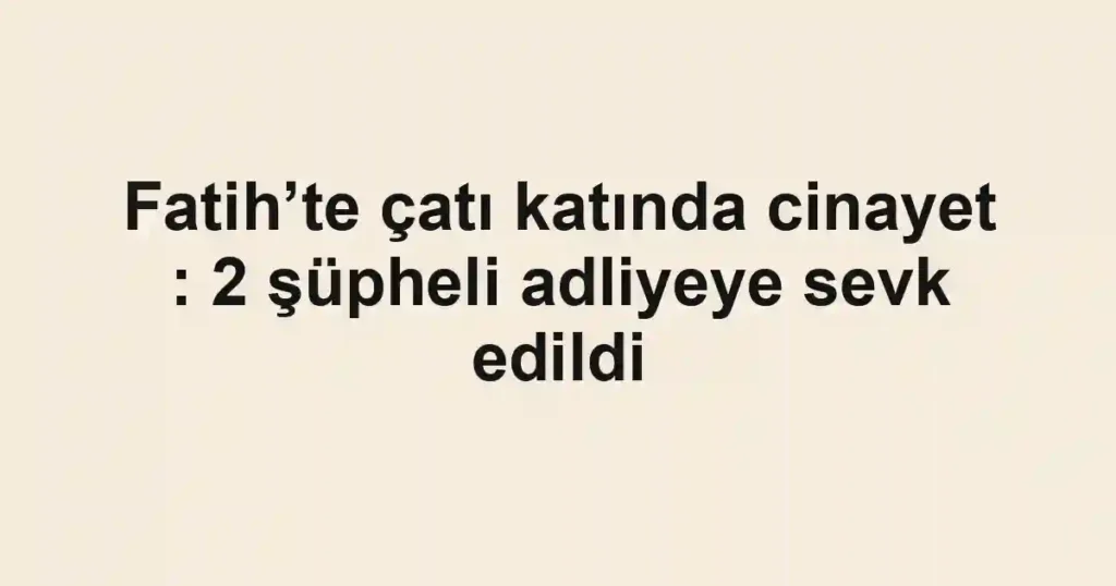 Fatih’te çatı katında cinayet : 2 şüpheli adliyeye sevk edildi