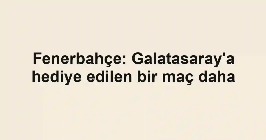 Fenerbahçe: Galatasaray'a hediye edilen bir maç daha