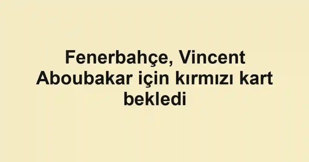 Fenerbahçe, Vincent Aboubakar için kırmızı kart bekledi