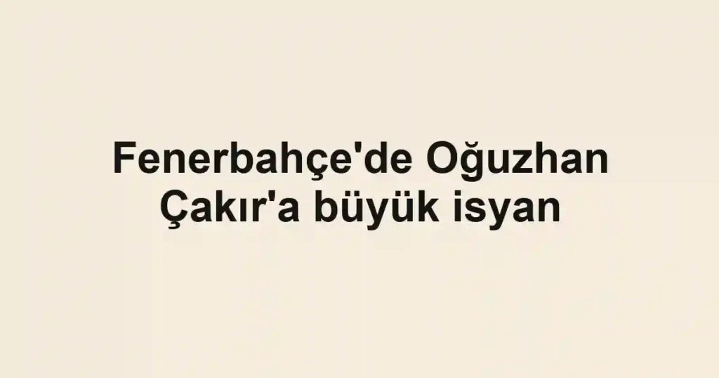 Fenerbahçe'de Oğuzhan Çakır'a büyük isyan