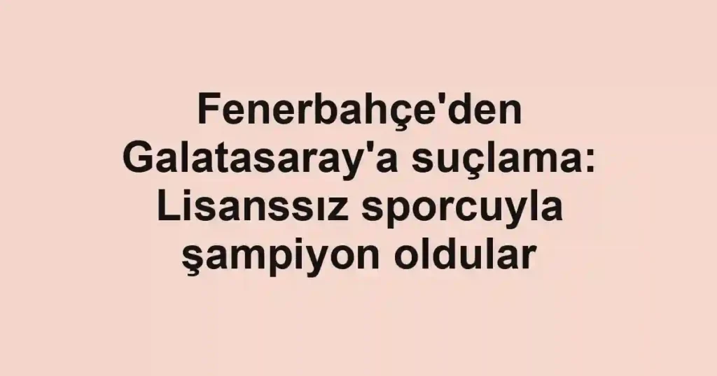 Fenerbahçe'den Galatasaray'a suçlama: Lisanssız sporcuyla şampiyon oldular