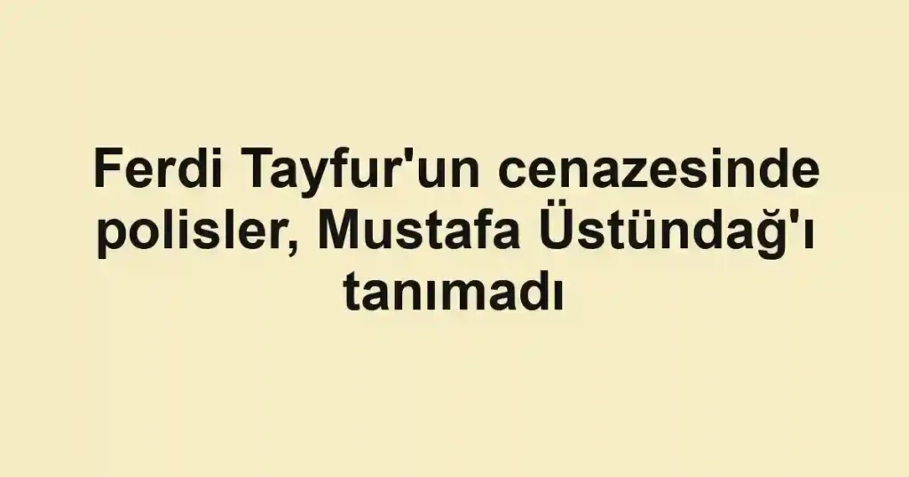 Ferdi Tayfur'un cenazesinde polisler, Mustafa Üstündağ'ı tanımadı