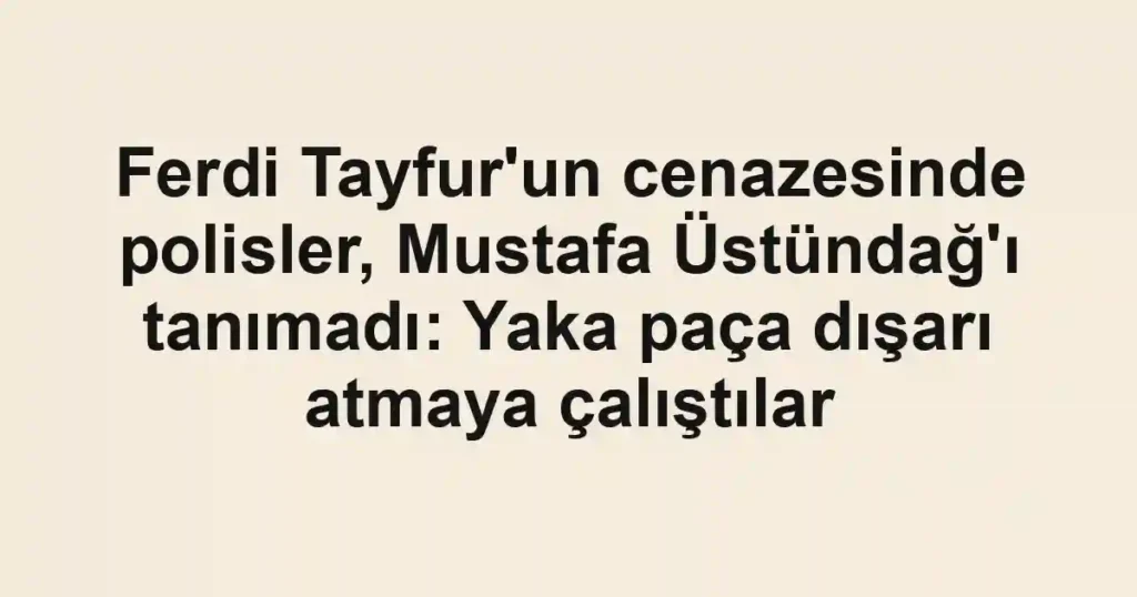 Ferdi Tayfur'un cenazesinde polisler, Mustafa Üstündağ'ı tanımadı: Yaka paça dışarı atmaya çalıştılar