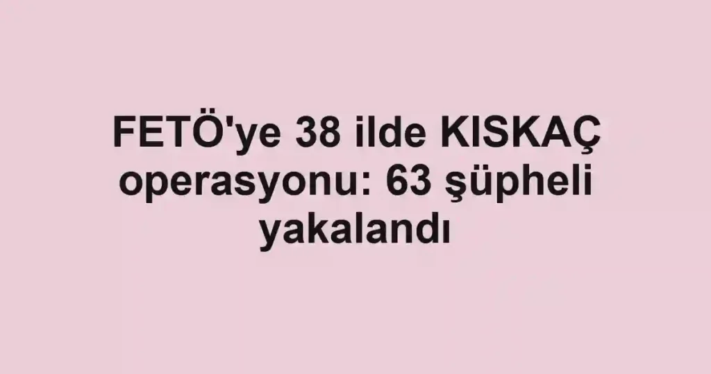 FETÖ'ye 38 ilde KISKAÇ operasyonu: 63 şüpheli yakalandı