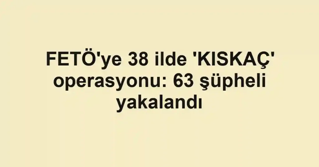 FETÖ'ye 38 ilde 'KISKAÇ' operasyonu: 63 şüpheli yakalandı