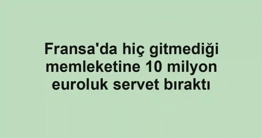 Fransa'da hiç gitmediği memleketine 10 milyon euroluk servet bıraktı