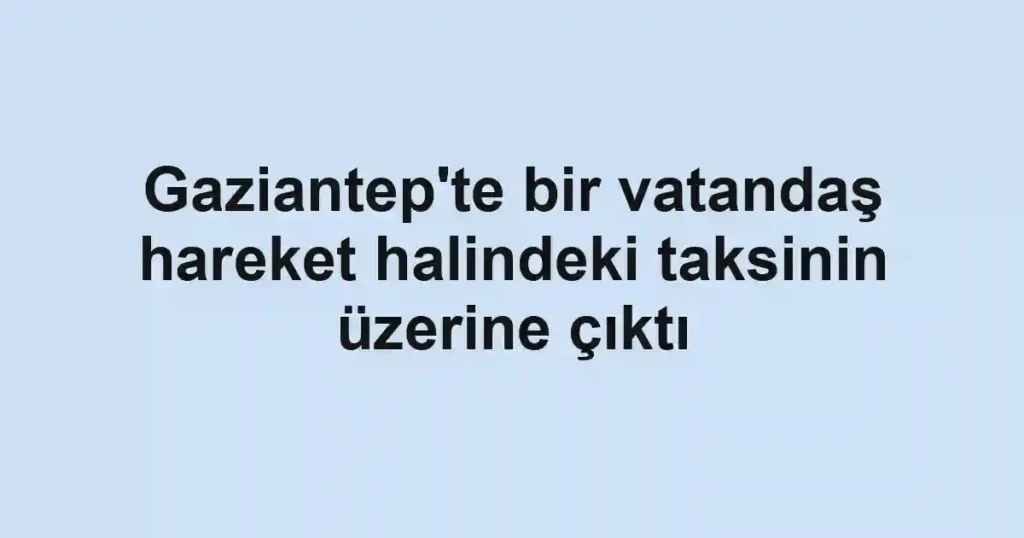 Gaziantep'te bir vatandaş hareket halindeki taksinin üzerine çıktı
