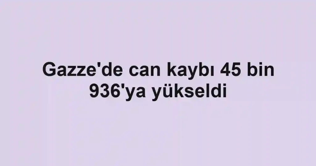 Gazze'de can kaybı 45 bin 936'ya yükseldi
