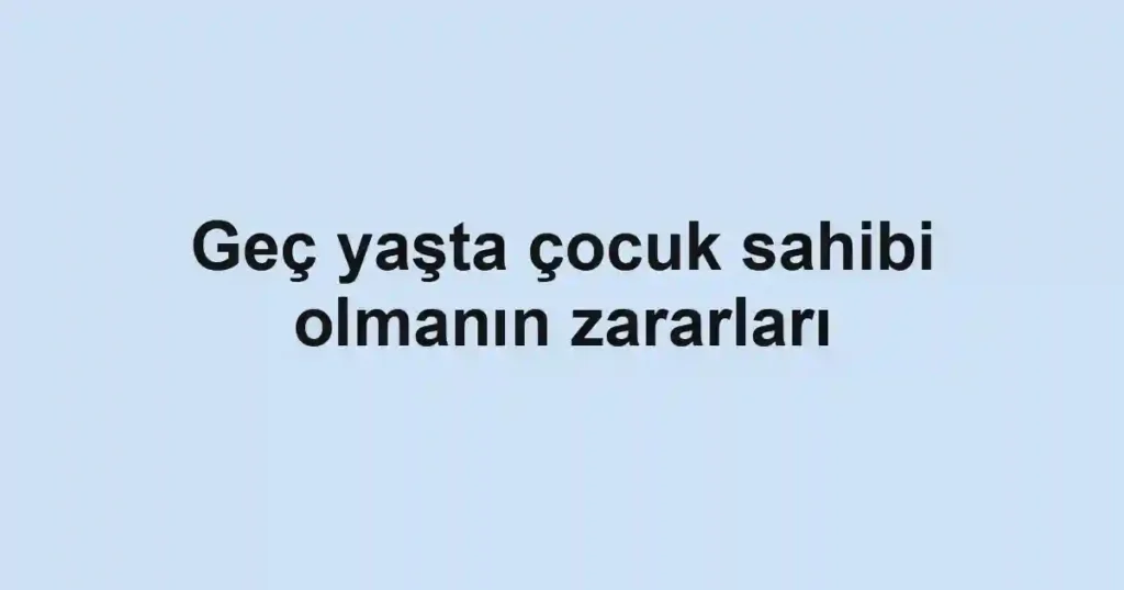Geç yaşta çocuk sahibi olmanın zararları