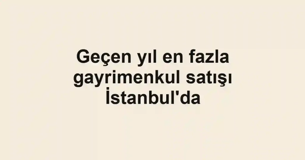 Geçen yıl en fazla gayrimenkul satışı İstanbul'da