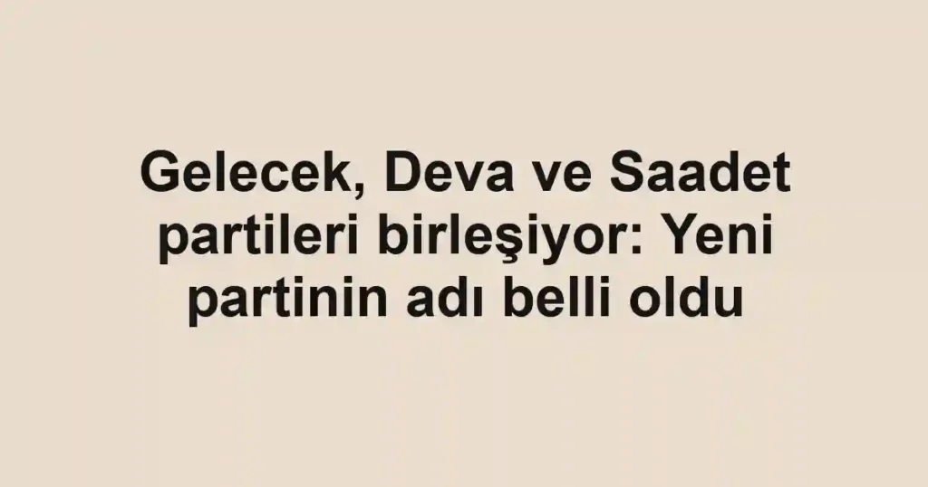 Gelecek, Deva ve Saadet partileri birleşiyor: Yeni partinin adı belli oldu