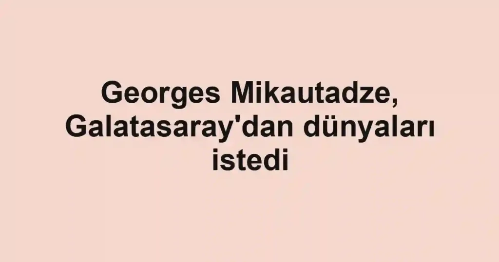 Georges Mikautadze, Galatasaray'dan dünyaları istedi