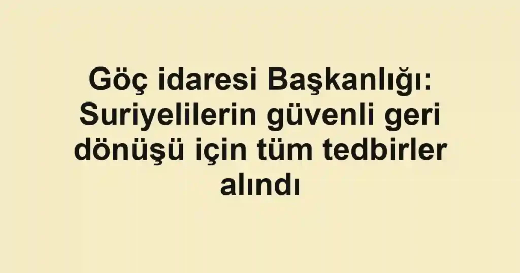 Göç idaresi Başkanlığı: Suriyelilerin güvenli geri dönüşü için tüm tedbirler alındı