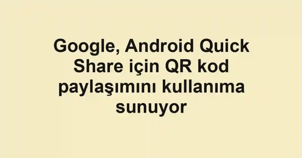 Google, Android Quick Share için QR kod paylaşımını kullanıma sunuyor