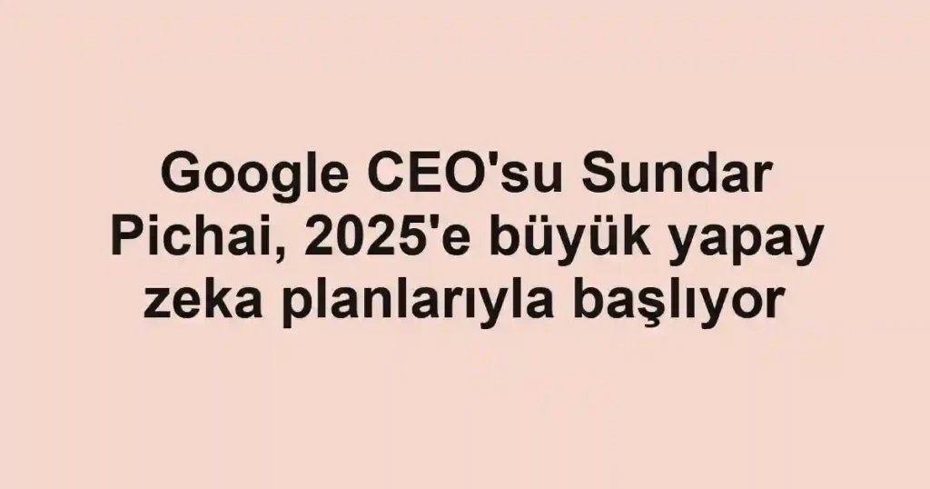 Google CEO'su Sundar Pichai, 2025'e büyük yapay zeka planlarıyla başlıyor